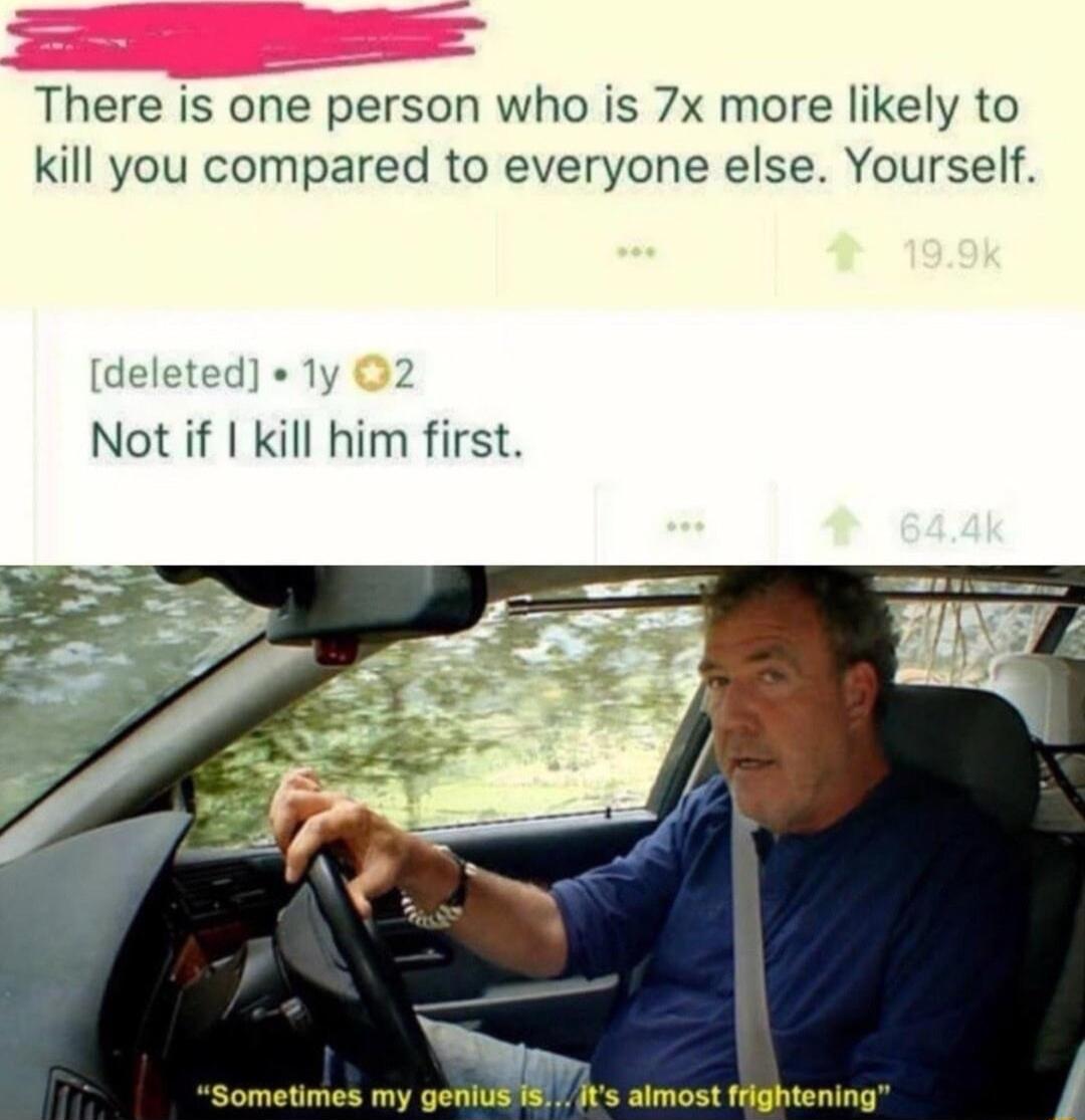 There is one person who is 7x more likely to kill you compared to everyone else Yourself deleted 1y 2 Not if kill him first Sometimes my genius 1 Jts almost frightening