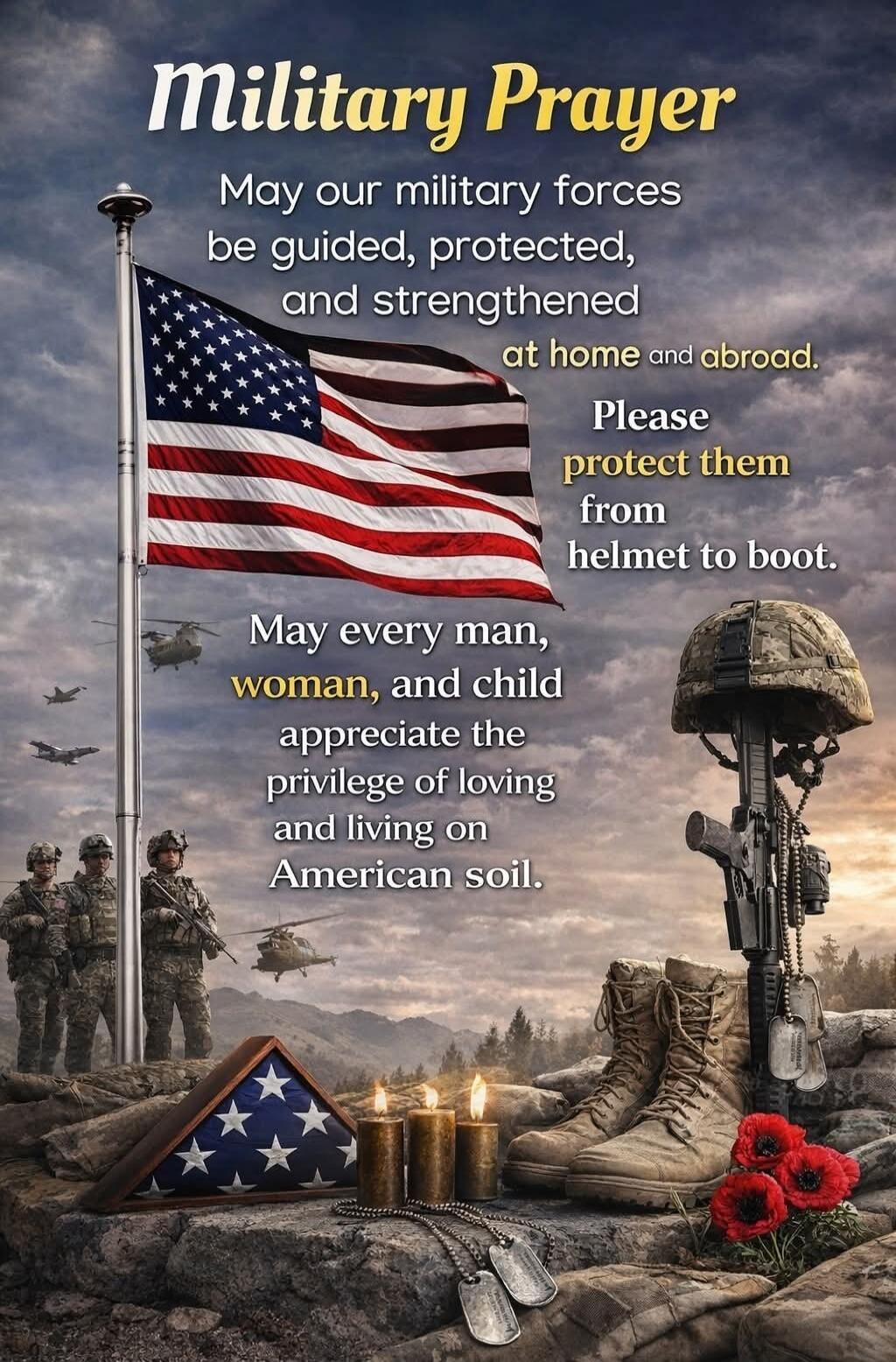 Military Prayer. May our military forces be guided, protected, and strengthened at home and abroad. Please protect them from helmet to boot. May every man, woman, and child appreciate the privilege of loving and living on American soil.