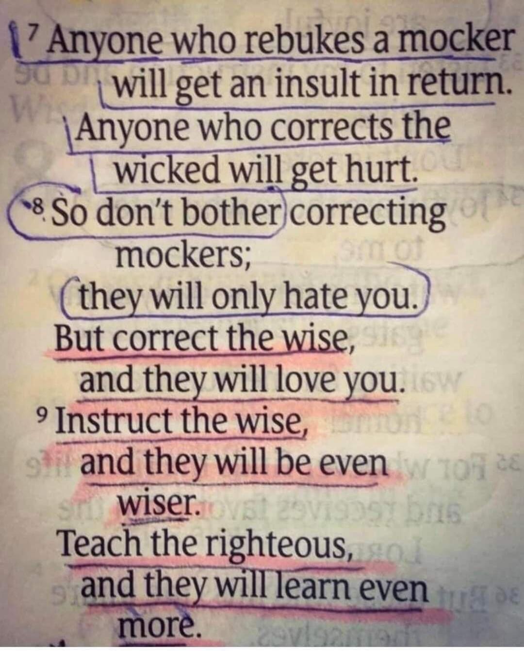 7 Anyone who rebukes a mocker will get an insult in return. Anyone who corrects the wicked will get hurt. 8 So don't bother correcting mockers; they will only hate you. But correct the wise, and they will love you. 9 Instruct the wise, and they will be even wiser. Teach the righteous, and they will learn even more.