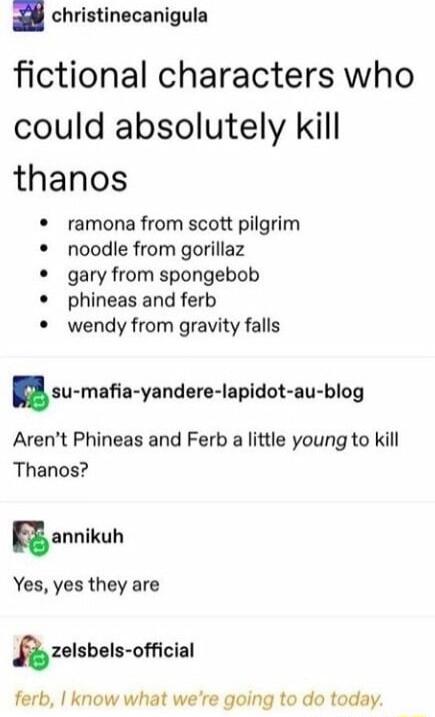 christinecanigula fictional characters who could absolutely kill thanos ramona from scott pilgrim noodle from gorillaz gary from spongebob phineas and ferb wendy from gravity falls au mnfia yandere lapldot nu blog Arent Phineas and Ferb a little young to kill Thanos annlkuh Yes yes they are 3zelsbels ofclal ferb know what were going to do today