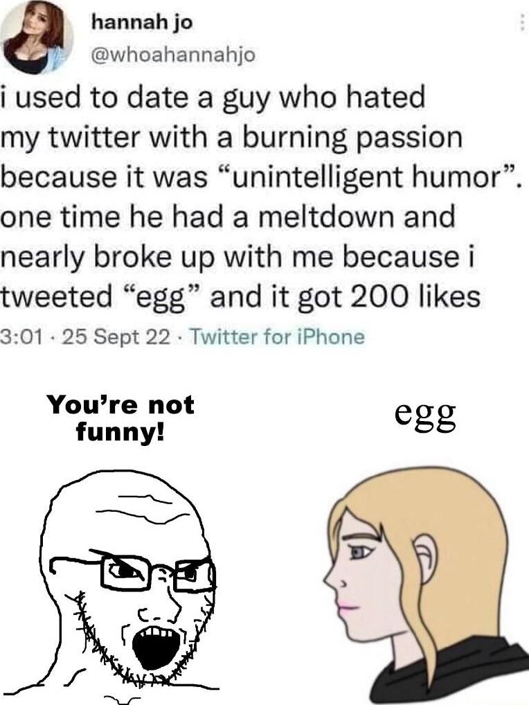 e hannah jo whoahannahjo i used to date a guy who hated my twitter with a burning passion because it was unintelligent humor one time he had a meltdown and nearly broke up with me because i tweeted egg and it got 200 likes 301 25 Sept 22 Twitter for iPhone Youre not funny gg
