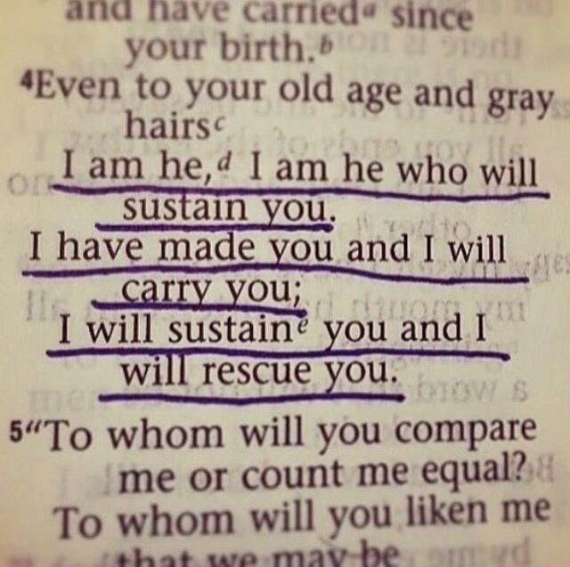 Even to your old age and gray hairs I am he, I am he who will sustain you. I have made you and I will carry you; I will sustain you and I will rescue you. To whom will you compare me or count me equal? To whom will you liken me