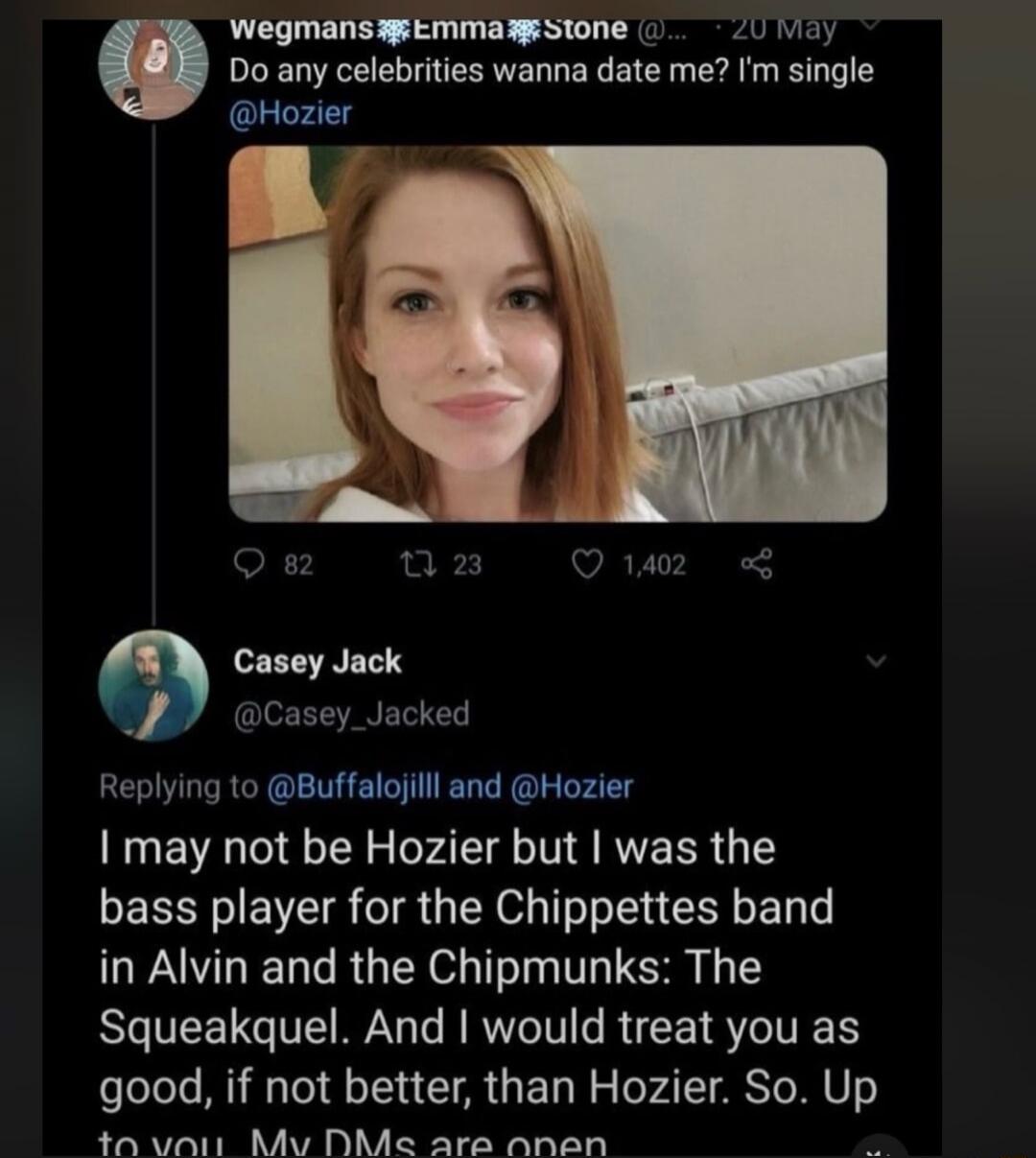 Wegmans Emma Stone @... 20 May. Do any celebrities wanna date me? I'm single @Hozier. Casey Jack @Casey_Jacked. Replying to @Buffalojilll and @Hozier. I may not be Hozier but I was the bass player for the Chippettes band in Alvin and the Chipmunks: The Squeakquel. And I would treat you as good, if not better, than Hozier. So. Up to you. My DMs are 