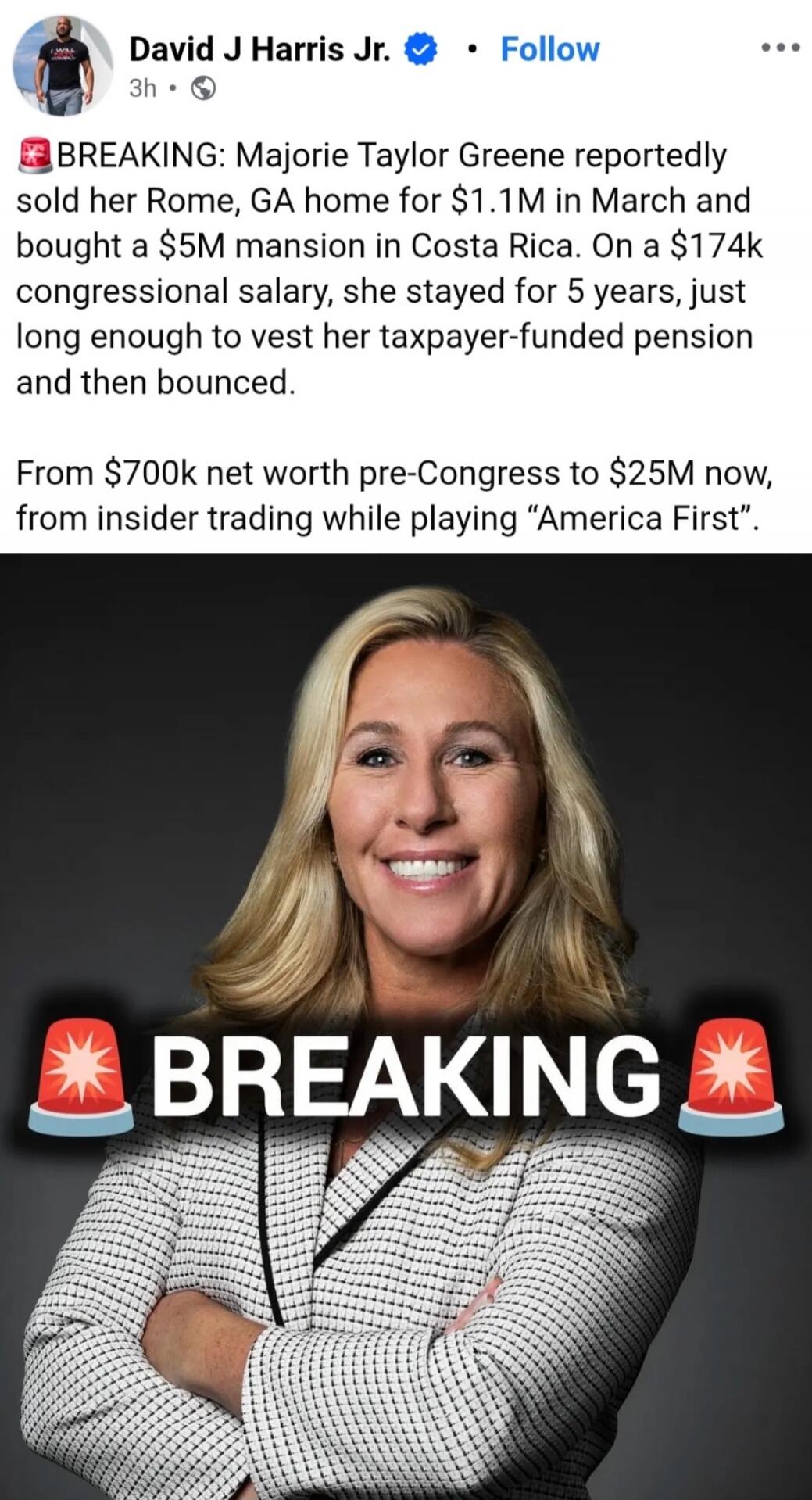 David J Harris Jr. 3h Follow. BREAKING: Marjorie Taylor Greene reportedly sold her Rome, GA home for $1.1M in March and bought a $5M mansion in Costa Rica. On a $174k congressional salary, she stayed for 5 years, just long enough to vest her taxpayer-funded pension and then bounced. From $700k net worth pre-Congress to $25M now, from insider tradin