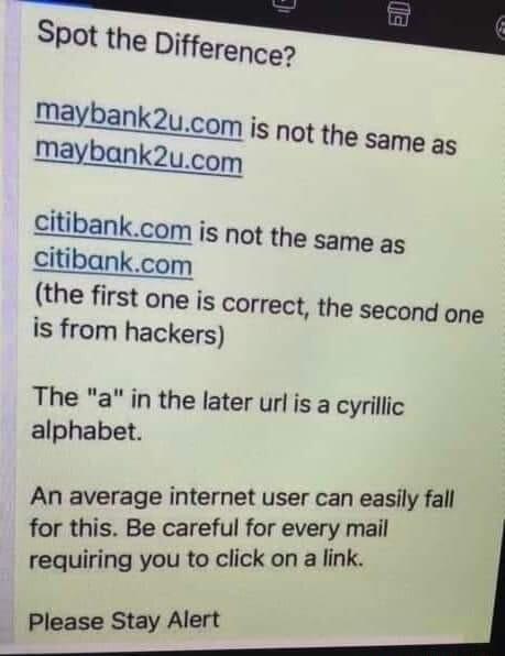Spot the Difference maybank2ucom is not the same as maybank2ucom citibankcom is not the same as citibankcom the first one is correct the second one is from hackers The a in the later url is a cyrillic alphabet An average internet user can easily fall for this Be careful for every mail requiring you to click on a link Please Stay Alert