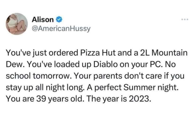 Alison AmericanHussy Youve just ordered Pizza Hut and a 2L Mountain Dew Youve loaded up Diablo on your PC No school tomorrow Your parents dont care if you stay up all night long A perfect Summer night You are 39 years old The year is 2023