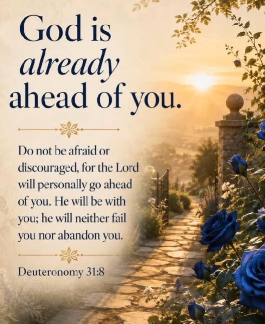 God is already ahead of you. Do not be afraid or discouraged, for the Lord will personally go ahead of you. He will be with you; he will neither fail you nor abandon you. Deuteronomy 31:8