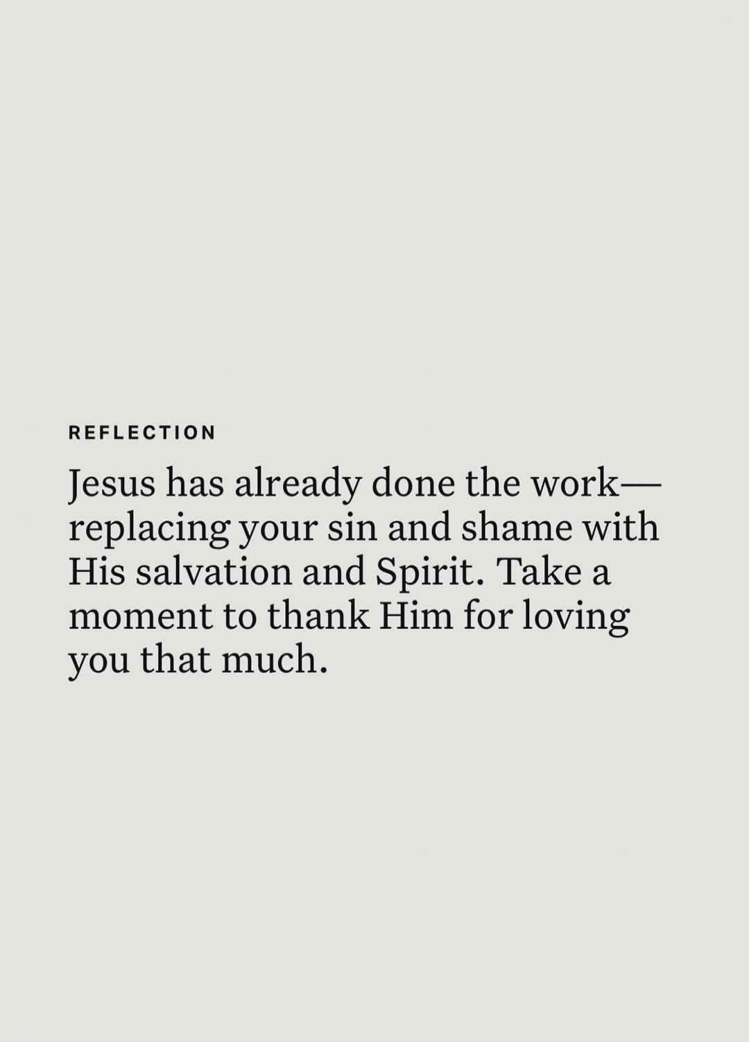 REFLECTION Jesus has already done the work—replacing your sin and shame with His salvation and Spirit. Take a moment to thank Him for loving you that much.