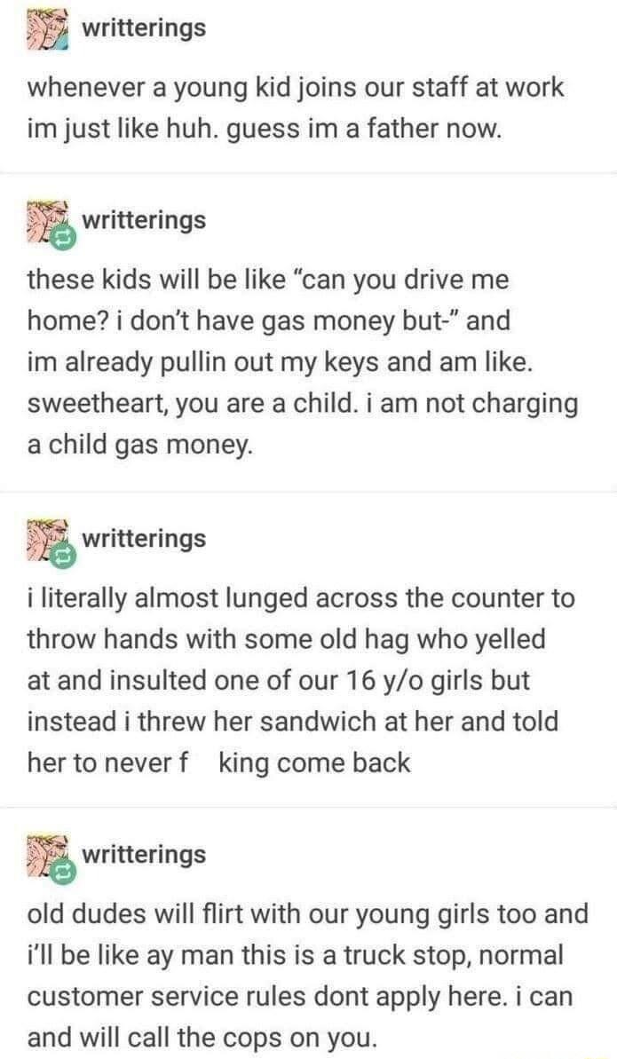 writterings whenever a young kid joins our staff at work im just like huh guess im a father now n writterings these kids will be like can you drive me home i dont have gas money but and im already pullin out my keys and am like sweetheart you are a child i am not charging a child gas money E writterings i literally almost lunged across the counter to throw hands with some old hag who yelled atand 
