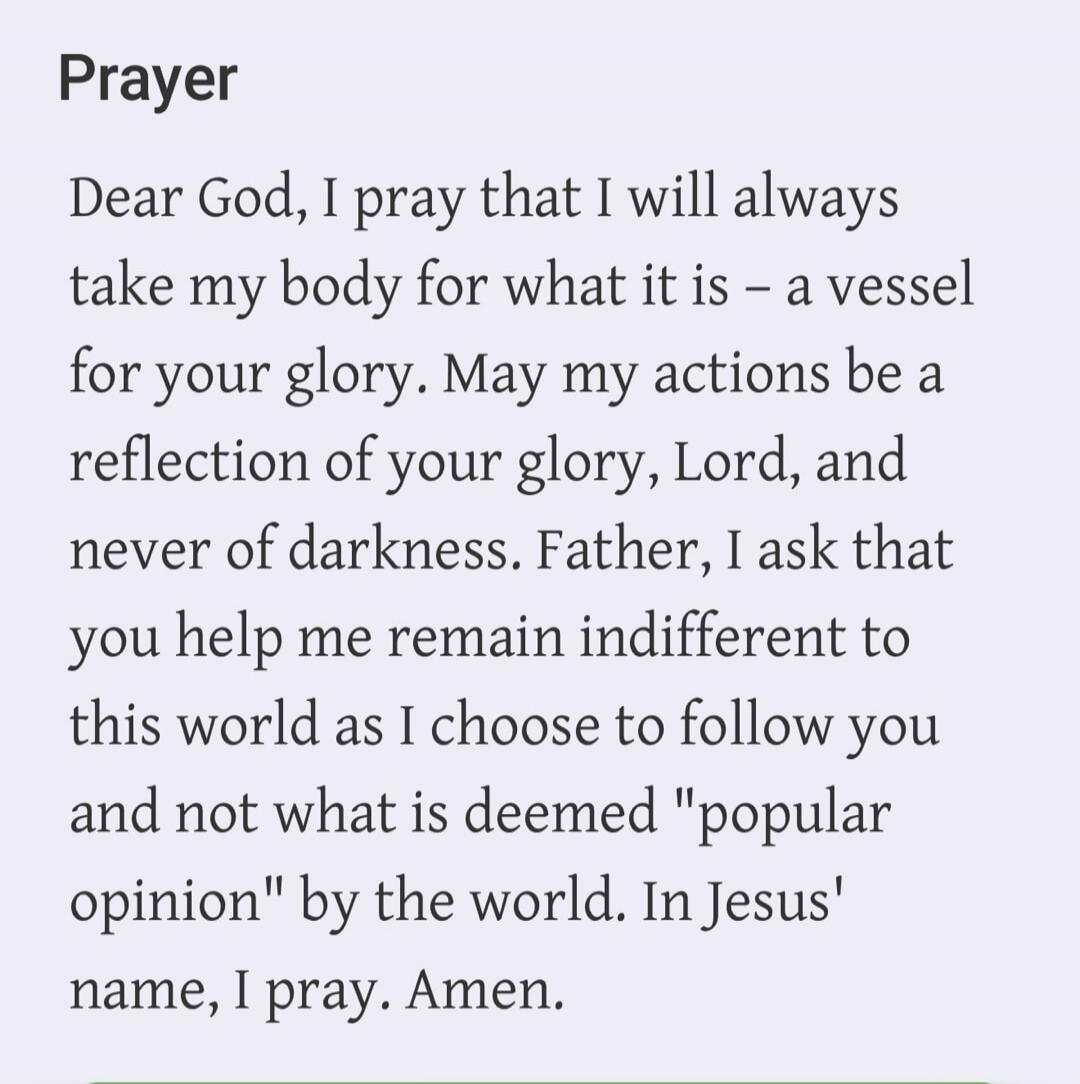 Prayer Dear God, I pray that I will always take my body for what it is - a vessel for your glory. May my actions be a reflection of your glory, Lord, and never of darkness. Father, I ask that you help me remain indifferent to this world as I choose to follow you and not what is deemed 