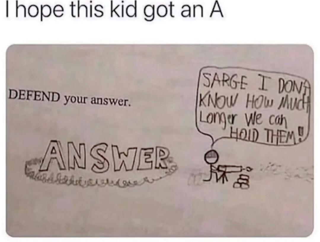 I hope this kid got an A
DEFEND your answer.
ANSWER
SARGE I DONT KNOW HOW MUCH LONGER WE CAN HOLD THEM!