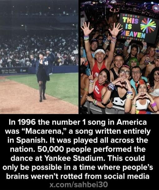 In 1996 the number 1 song in America was “Macarena,” a song written entirely in Spanish. It was played all across the nation. 50,000 people performed the dance at Yankee Stadium. This could only be possible in a time where people’s brains weren’t rotted from social media