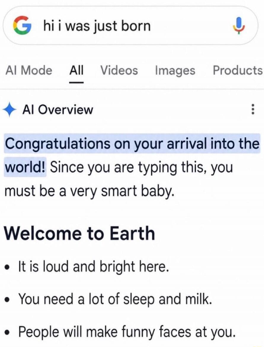 hi i was just born AI Mode All Videos Images Products AI Overview Congratulations on your arrival into the world! Since you are typing this, you must be a very smart baby. Welcome to Earth It is loud and bright here. You need a lot of sleep and milk. People will make funny faces at you.