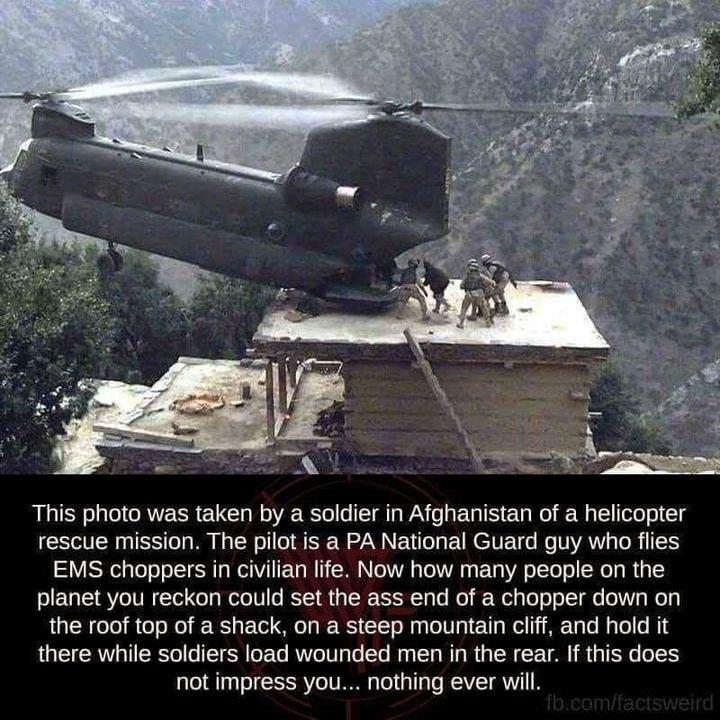 This photo was taken by a soldier in Afghanistan of a helicopter rescue mission The pilot is a PA National Guard guy who flies EMS choppers in civilian life Now how many people on the planet you reckon could set the ass end of a chopper down on the roof top of a shack on a steep mountain cliff and hold it there while soldiers load wounded men in the rear If this does not impress you nothing ever w