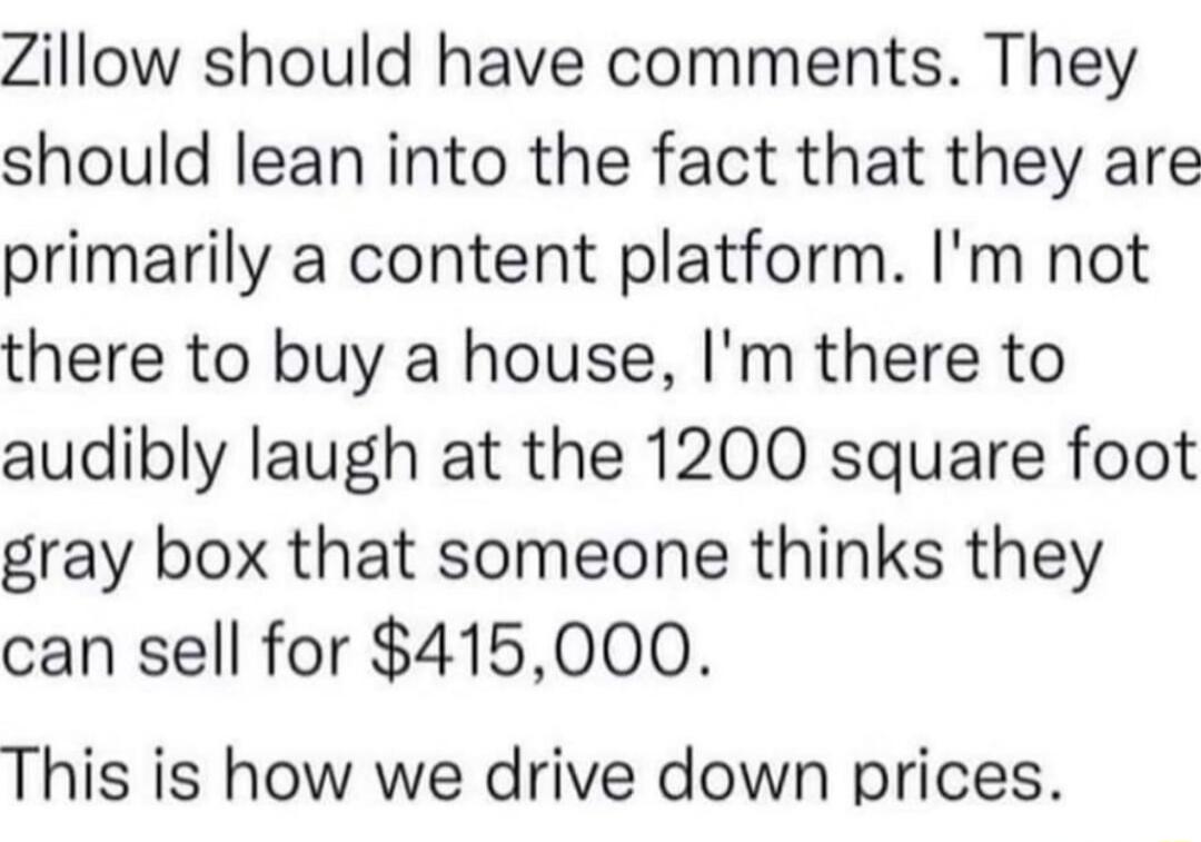Zillow should have comments They should lean into the fact that they are primarily a content platform Im not there to buy a house Im there to audibly laugh at the 1200 square foot gray box that someone thinks they can sell for 415000 This is how we drive down prices