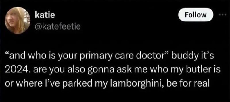 i GIEIEEENTE and who is your primary care doctor buddy its 2024 are you also gonna ask me who my butler is or where Ive parked my lamborghini be for real