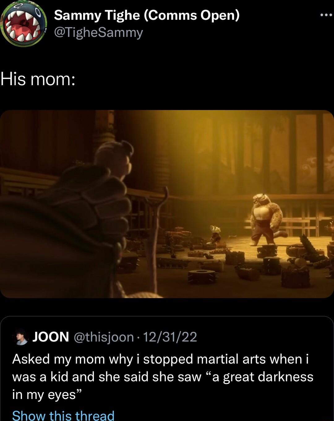 Sammy Tighe Comms Open JOON thisjoon 123122 Asked my mom why i stopped martial arts when i was a kid and she said she saw a great darkness in my eyes Show this thread