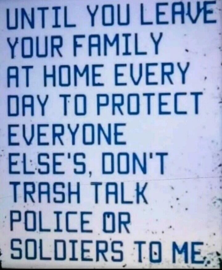 UNTIL YOU LEAVE YOUR FAMILY AT HOME EVERY DAY TO PROTECT EVERYONE ELSE'S, DON'T TRASH TALK POLICE OR SOLDIERS TO ME