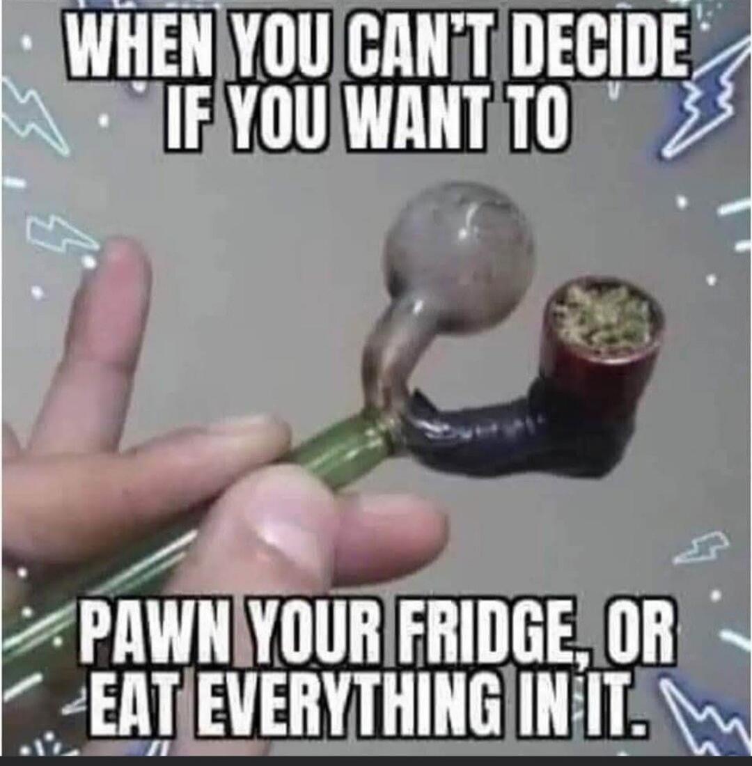 WHEN YOU CAN'T DECIDE IF YOU WANT TO PAWN YOUR FRIDGE, OR EAT EVERYTHING IN IT.
