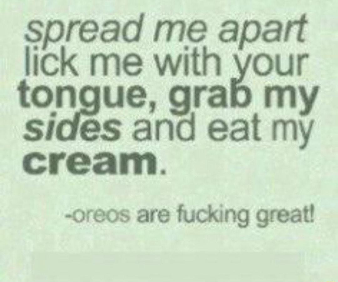 spread me apart lick me with your tongue grab my sides and eat my cream oreos are fucking great