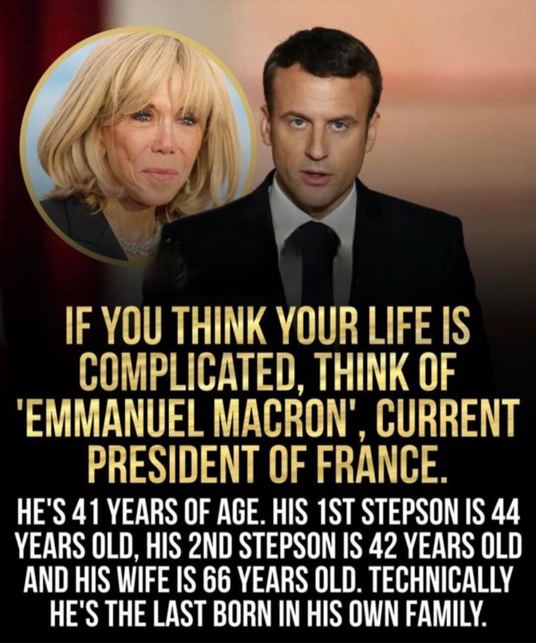 IF YOU THINK YOUR LIFE IS COMPLICATED, THINK OF ' Emmanuel Macron ', CURRENT PRESIDENT OF FRANCE. HE'S 41 YEARS OF AGE. HIS 1ST STEPSON IS 44 YEARS OLD, HIS 2ND STEPSON IS 42 YEARS OLD AND HIS WIFE IS 66 YEARS OLD. TECHNICALLY HE'S THE LAST BORN IN HIS OWN FAMILY.