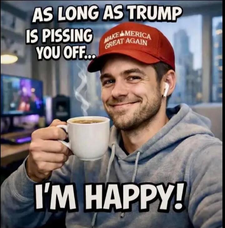 AS LONG AS TRUMP IS PISSING YOU OFF... I'M HAPPY! MAKE AMERICA GREAT AGAIN