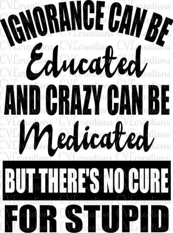 Ignorance can be educated and crazy can be medicated but there's no cure for stupid.