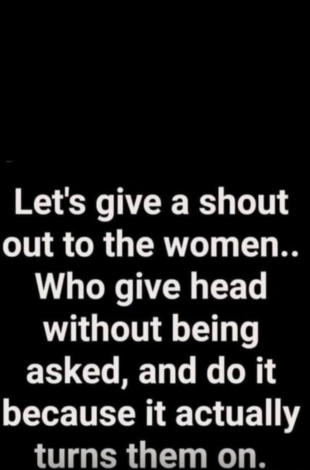 Let's give a shout out to the women.. Who give head without being asked, and do it because it actually turns them on.