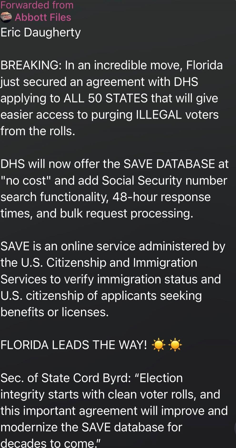 Forwarded from Abbott Files\nEric Daugherty\n\nBREAKING: In an incredible move, Florida just secured an agreement with DHS applying to ALL 50 STATES that will give easier access to purging ILLEGAL voters from the rolls.\n\nDHS will now offer the SAVE DATABASE at 