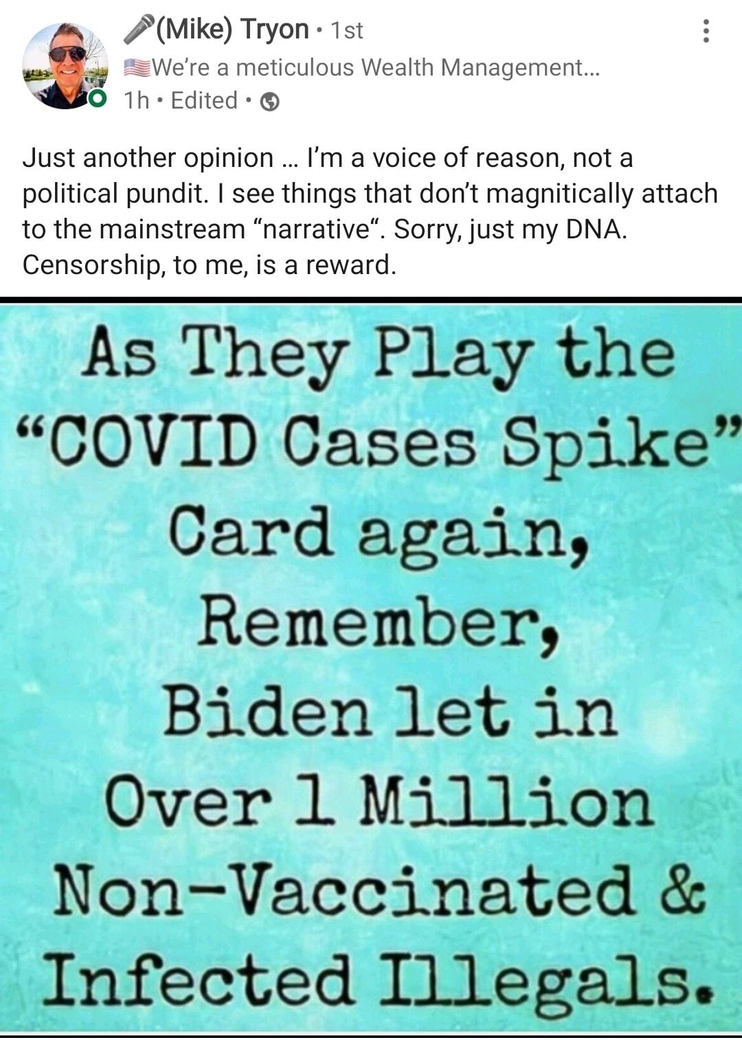 Mike Tryon 1st Were a meticulous Wealth Management O 1h Edited Just another opinion Im a voice of reason not a political pundit see things that dont magnitically attach to the mainstream narrative Sorry just my DNA Censorship to me is a reward As They Play the COVID Cases Spike Card again Remember Biden let in Over 1 Million Non Vaccinated Infected Illegals