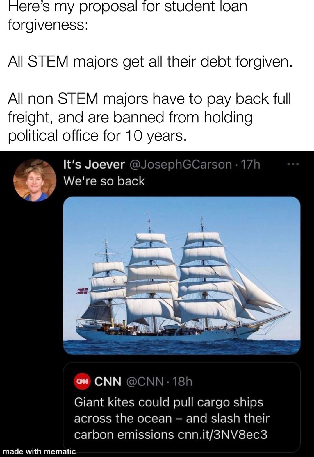 meres my proposal for student loan forgiveness All STEM majors get all their debt forgiven All non STEM majors have to pay back full freight and are banned from holding political office for 10 years Its Joever i Were so back L Giant kites could pull cargo ships across the ocean and slash their carbon emissions cnnit3NV8ec3 R