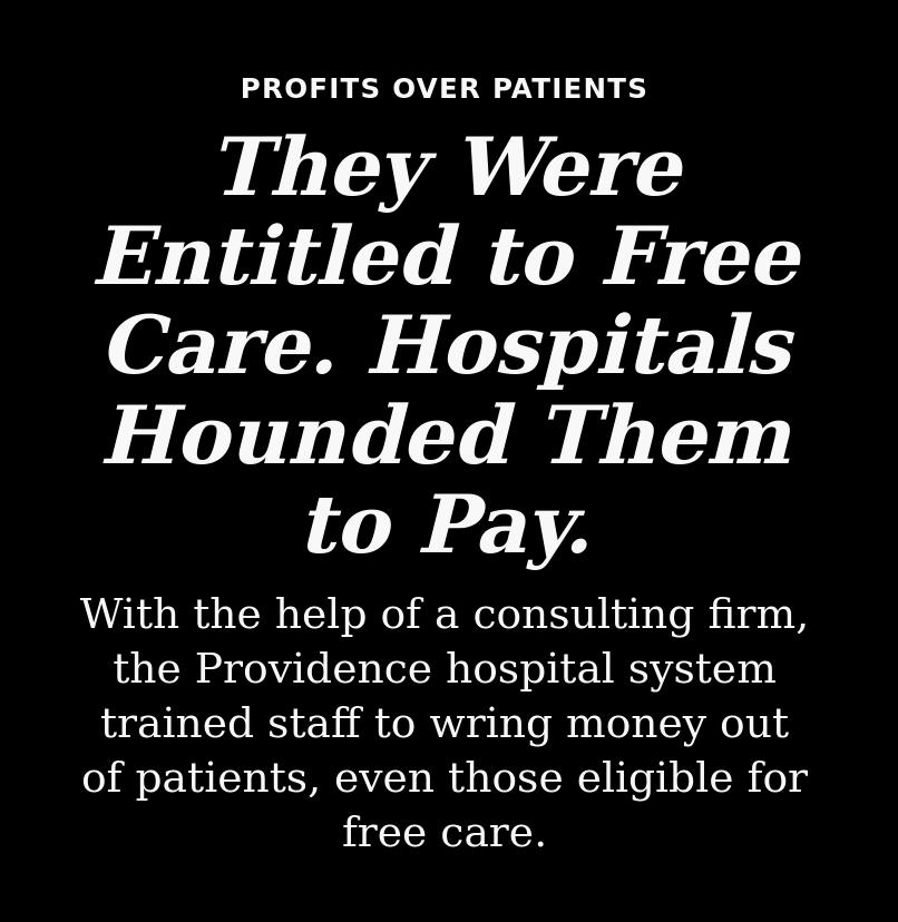 PROFITS OVER PATIENTS They Were Entitled to Free Care Hospitals Hounded Them to Pay With the help of a consulting firm the Providence hospital system trained staff to wring money out of patients even those eligible for free care