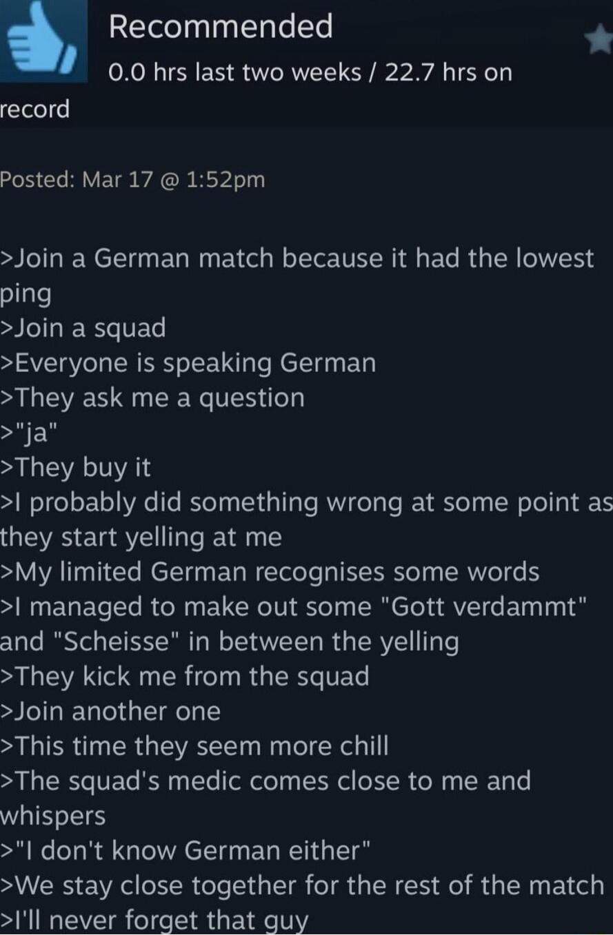 Recommended 00 hrs last two weeks 227 hrs on record Posted Mar 17 152pm Join a German match because it had the lowest ping Join a squad Everyone is speaking German They ask me a question ja L EVATVAT probably did something wrong at some point as they start yelling at me My limited German recognises some words N EGETEl BTN EU RN eI SR el fVTe g o and Scheisse in between the yelling They kick me fro
