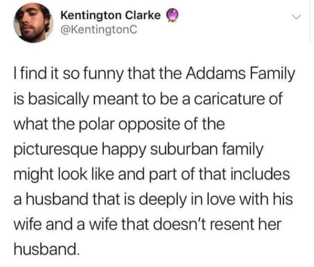 Kentington Clarke KentingtonC find it so funny that the Addams Family is basically meant to be a caricature of what the polar opposite of the picturesque happy suburban family might look like and part of that includes a husband that is deeply in love with his wife and a wife that doesnt resent her husband
