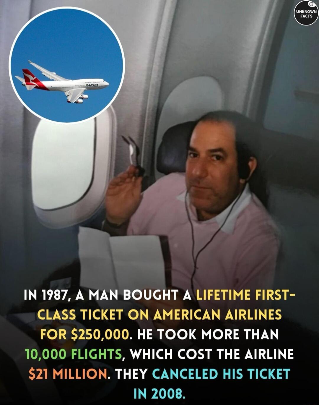 IN 1987 A MAN BOUGHT A LIFETIME FIRST CLASS TICKET ON AMERICAN AIRLINES FOR 250000 HE TOOK MORE THAN 10000 FLIGHTS WHICH COST THE AIRLINE 21 MILLION THEY CANCELED HIS TICKET IN 2008