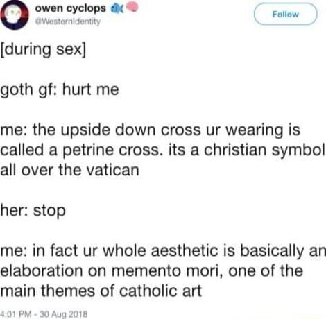 o owen cyclops d Famow dontty during sex goth gf hurt me me the upside down cross ur wearing is called a petrine cross its a christian symbol all over the vatican her stop me in fact ur whole aesthetic is basically an elaboration on memento mori one of the main themes of catholic art PM 30 Aug 2018