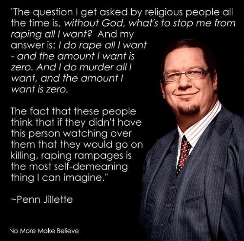 The question get asked by religious people all the time is without God whats to stop me from raping all want And my answer is do rape all I want and the amount want is zero And do murder all CZelgiftelgleRgTcRelpglelV e want is zero The fact that these people think that if they didnt have this person watching over them that they would go on kiling raping rampages is the most self demeaning thing c