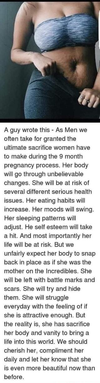 A guy wrote this As Men we often take for granted the ultimate sacrifice women have to make during the 9 month pregnancy process Her body will go through unbelievable changes She will be at risk of several different serious health issues Her eating habits will increase Her moods will swing Her sleeping patterns will adjust He self esteem will take a hit And most importantly her life will be at ris