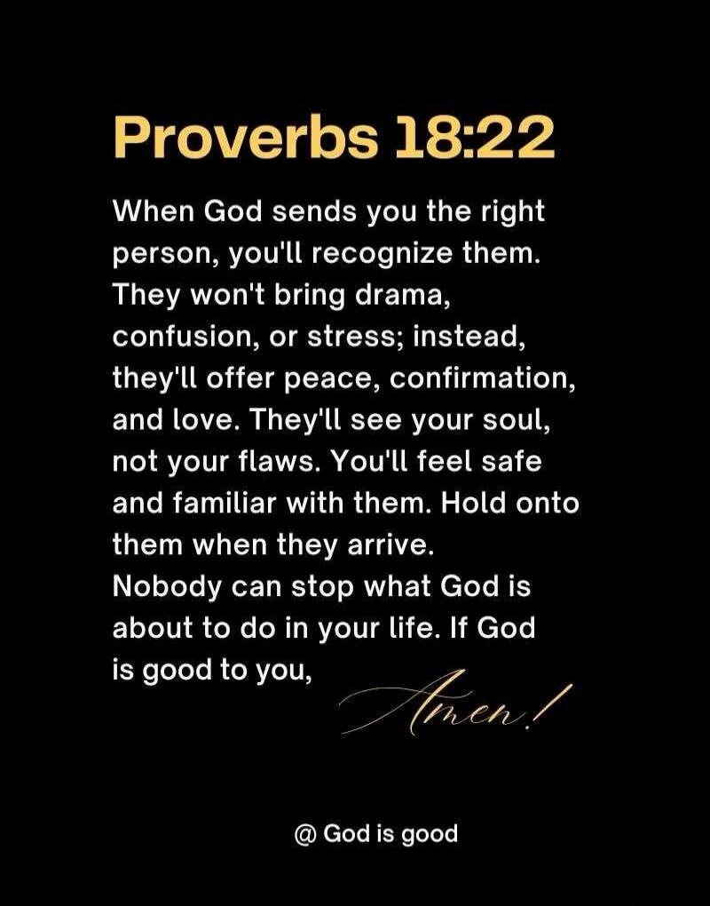 Proverbs 18:22
When God sends you the right person, you'll recognize them. They won't bring drama, confusion, or stress; instead, they'll offer peace, confirmation, and love. They'll see your soul, not your flaws. You'll feel safe and familiar with them. Hold onto them when they arrive. Nobody can stop what God is about to do in your life. If God i