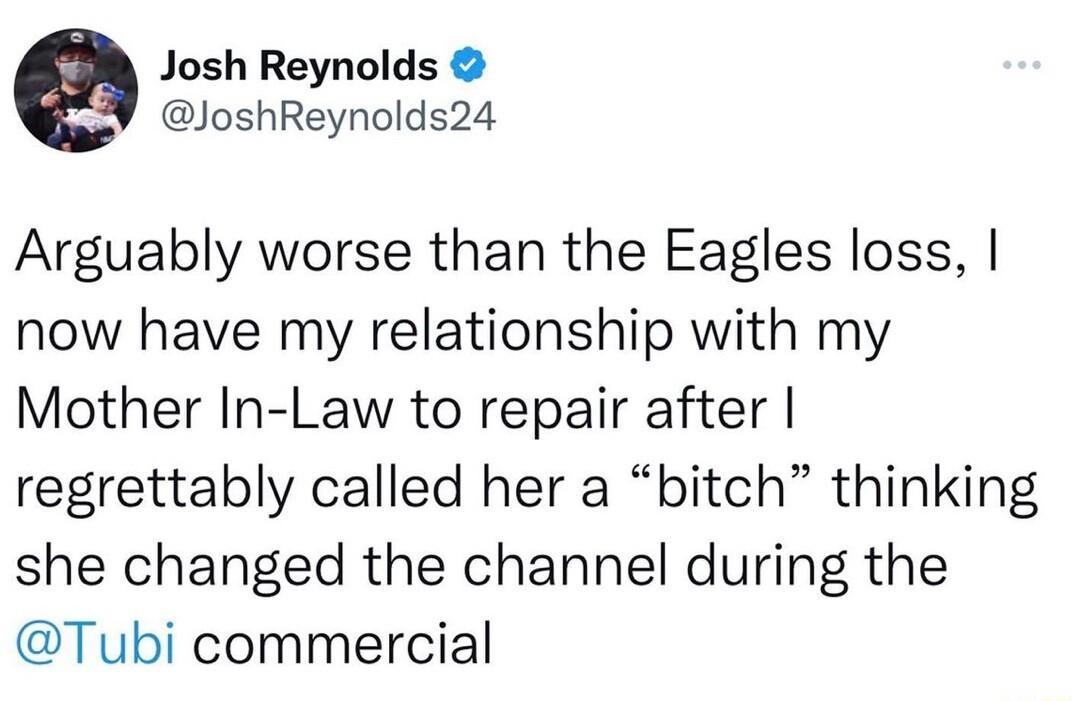 e Josh Reynolds JoshReynolds24 Arguably worse than the Eagles loss now have my relationship with my Mother In Law to repair after regrettably called her a bitch thinking she changed the channel during the Tubi commercial