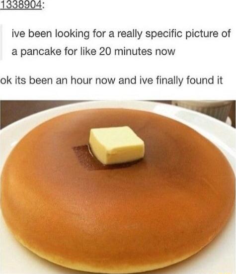 ive been looking for a really specific picture of a pancake for like 20 minutes now ok its been an hour now and ive finally found it