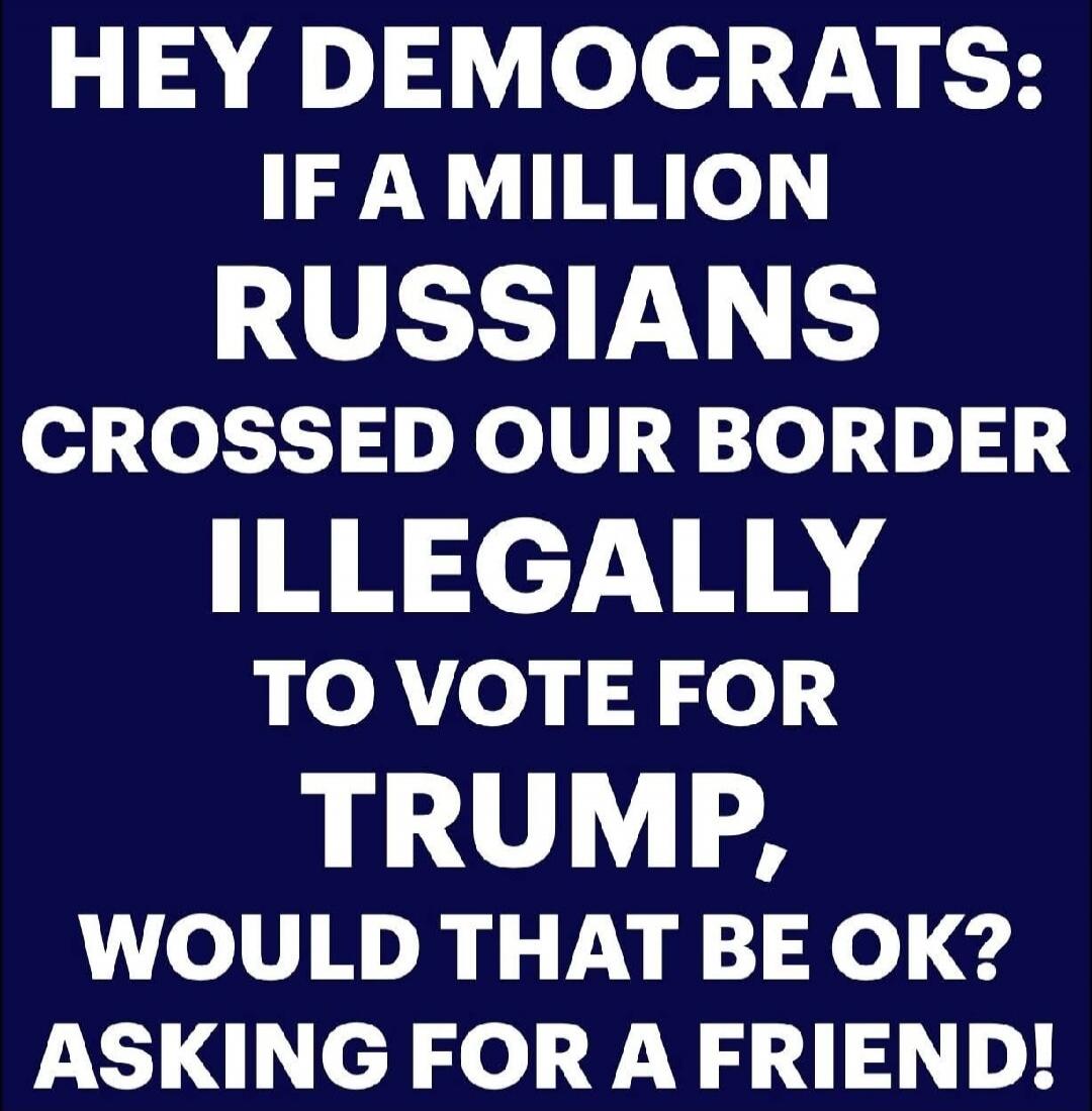 HEY DEMOCRATS: IF A MILLION RUSSIANS CROSSED OUR BORDER ILLEGALLY TO VOTE FOR TRUMP, WOULD THAT BE OK? ASKING FOR A FRIEND!