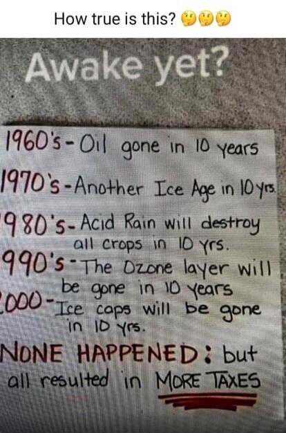 How true is this? Awake yet? 1960's - Oil gone in 10 years. 1970's - Another Ice Age in 10 yrs. 1980's - Acid Rain will destroy all crops in 10 yrs. 1990's - The Ozone layer will be gone in 10 years. 2000 - Ice caps will be gone in 10 yrs. NONE HAPPENED: but all resulted in MORE TAXES.
