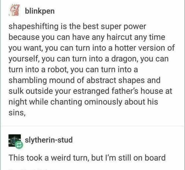 H blinkpen shapeshifting is the best super power because you can have any haircut any time you want you can turn into a hotter version of yourself you can turn into a dragon you can turn into a robot you can turn into a shambling mound of abstract shapes and sulk outside your estranged fathers house at night while chanting ominously about his sins 5 slytherin stud This took a weird turn but Im sti