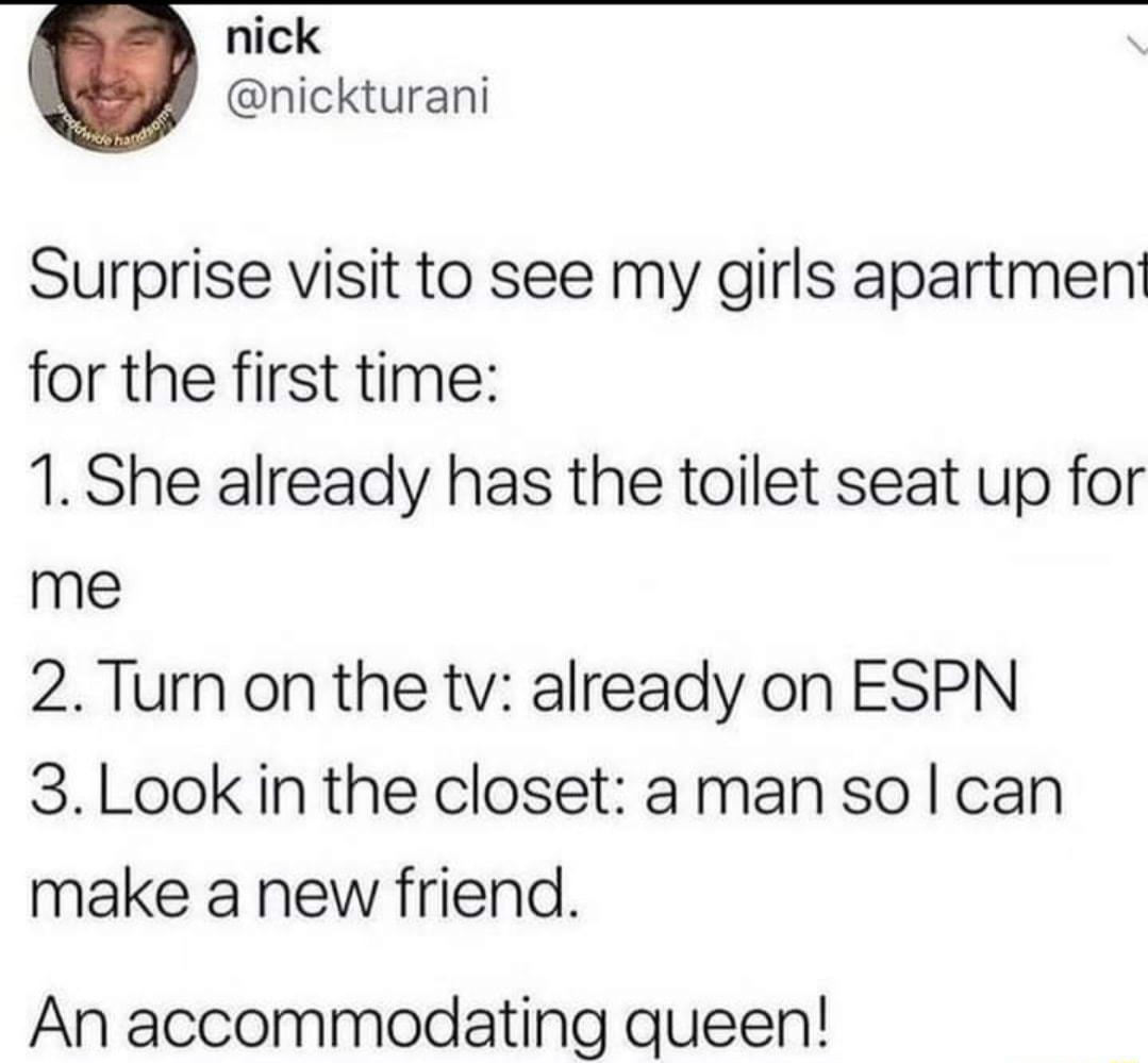 nick nickturani Surprise visit to see my girls apartment for the first time 1 She already has the toilet seat up for me 2Turn on the tv already on ESPN 3Look in the closet aman so can make a new friend An accommodating queen