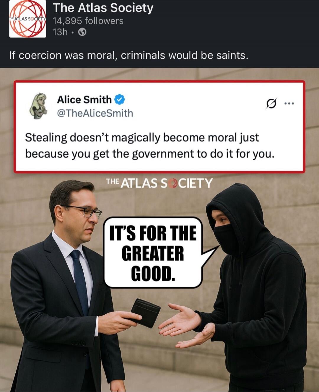 If coercion was moral, criminals would be saints.
Alice Smith @TheAliceSmith: Stealing doesn’t magically become moral just because you get the government to do it for you.
THE ATLAS SOCIETY
IT'S FOR THE GREATER GOOD.