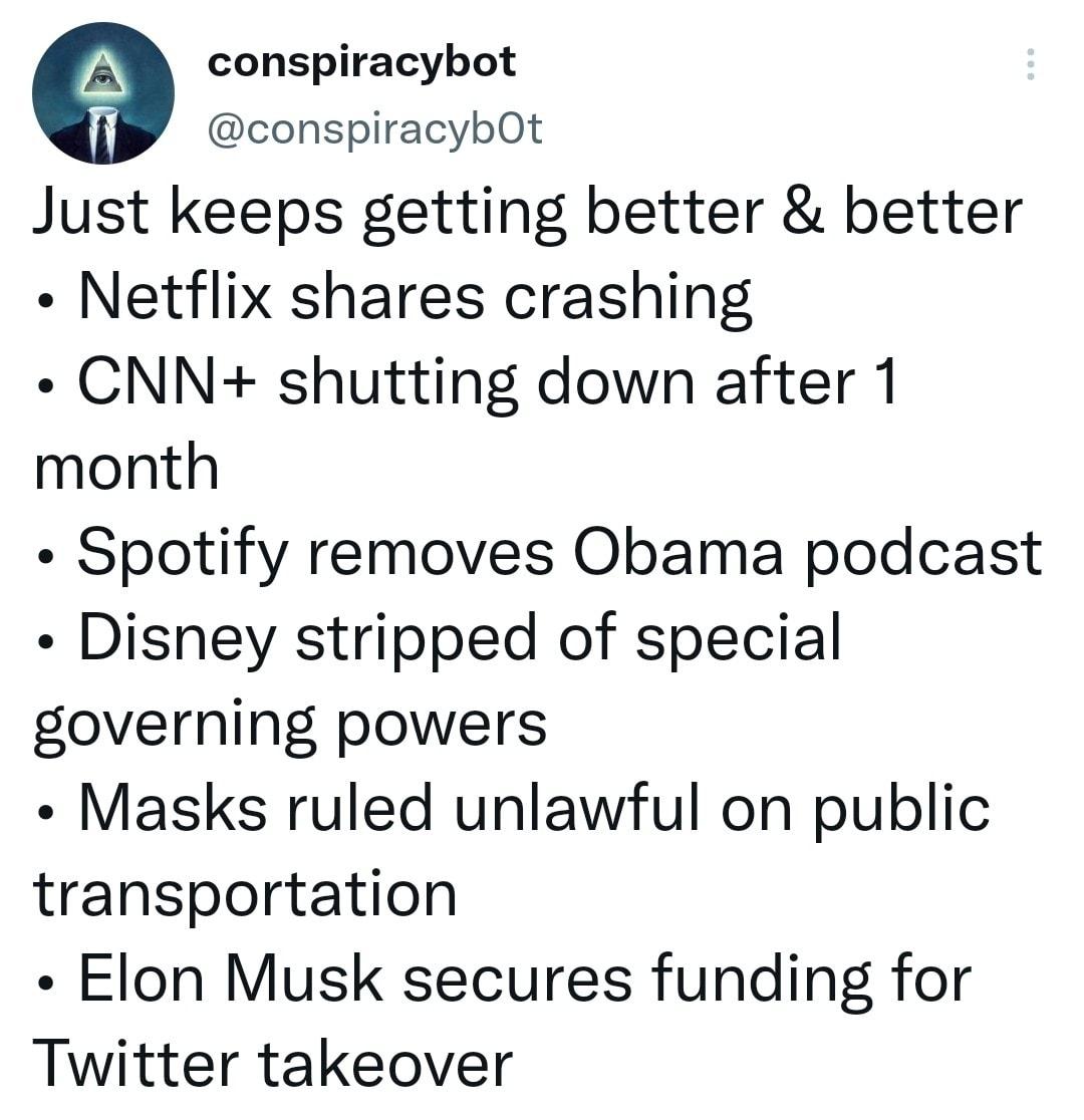conspiracybot jf conspiracybOt Just keeps getting better better Netflix shares crashing CNN shutting down after 1 month Spotify removes Obama podcast Disney stripped of special governing powers Masks ruled unlawful on public transportation Elon Musk secures funding for Twitter takeover