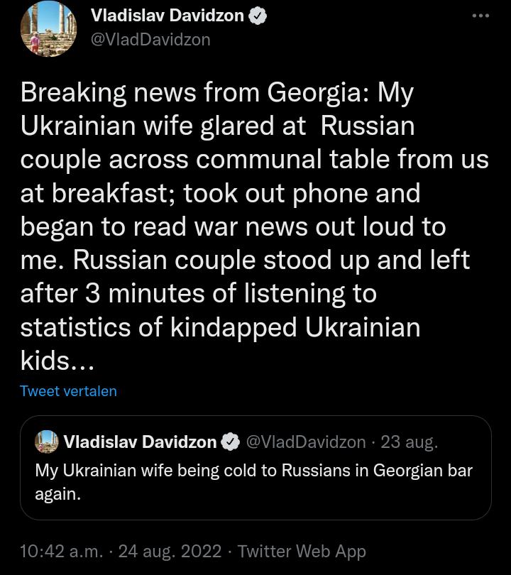 O Vladislav Davidzon Vlac idzon Breaking news from Georgia My VINE T R Tl Y A ATES ET couple across communal table from us at breakfast took out phone and began to read war news out loud to me Russian couple stood up and left after 3 minutes of listening to statistics of kindapped Ukrainian kids Tweet vertalen Viadislav Davidzon VladDavidzon 23 aug My Ukrainian wife being cold to Russians in Georg