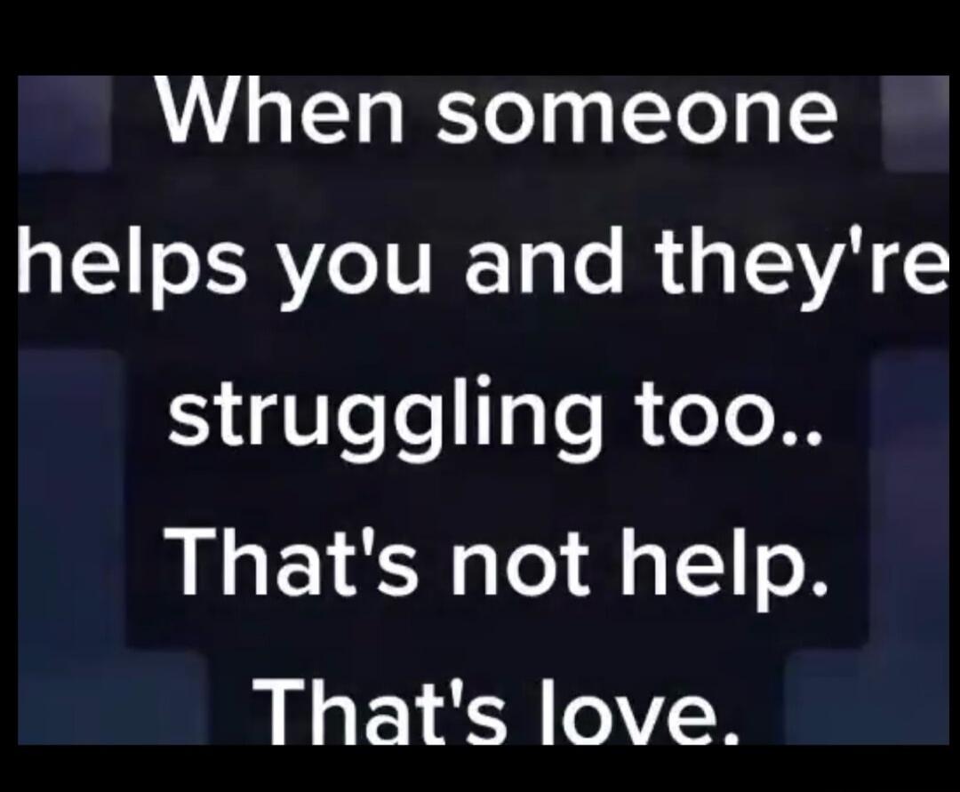 When someone helps you and they're struggling too.. That's not help. That's love.