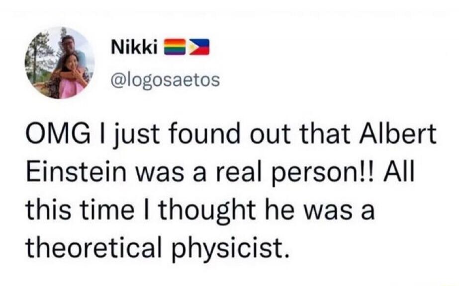 Nikki @logosaetos OMG I just found out that Albert Einstein was a real person!! All this time I thought he was a theoretical physicist.